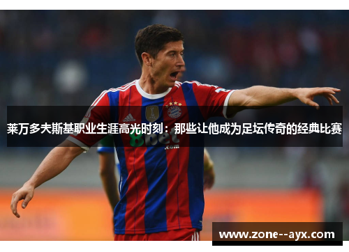 莱万多夫斯基职业生涯高光时刻：那些让他成为足坛传奇的经典比赛