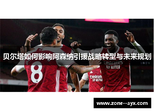 贝尔塔如何影响阿森纳引援战略转型与未来规划 贝尔塔如何影响阿森纳引援战略转型与未来规划