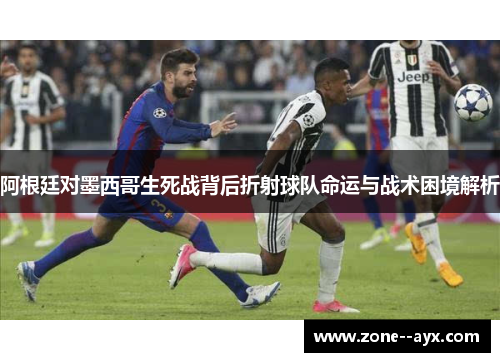 阿根廷对墨西哥生死战背后折射球队命运与战术困境解析 阿根廷对墨西哥生死战背后折射球队命运与战术困境解析