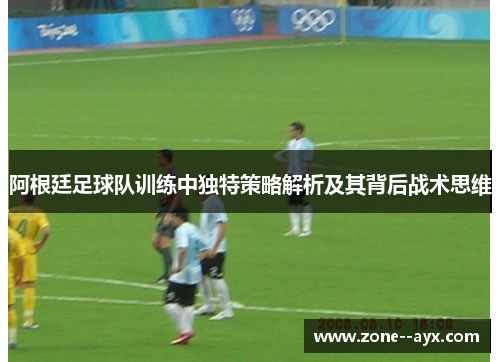 阿根廷足球队训练中独特策略解析及其背后战术思维