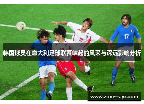 韩国球员在意大利足球联赛崛起的风采与深远影响分析