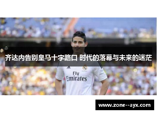 齐达内告别皇马十字路口 时代的落幕与未来的迷茫 齐达内告别皇马十字路口 时代的落幕与未来的迷茫