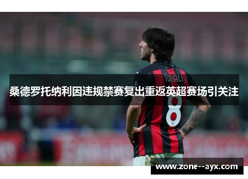 桑德罗托纳利因违规禁赛复出重返英超赛场引关注 桑德罗托纳利因违规禁赛复出重返英超赛场引关注
