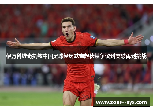 伊万科维奇执教中国足球经历跌宕起伏从争议到突破再到挑战 伊万科维奇执教中国足球经历跌宕起伏从争议到突破再到挑战