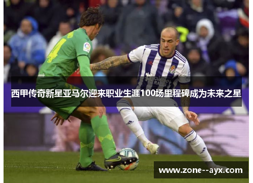 西甲传奇新星亚马尔迎来职业生涯100场里程碑成为未来之星 西甲传奇新星亚马尔迎来职业生涯100场里程碑成为未来之星